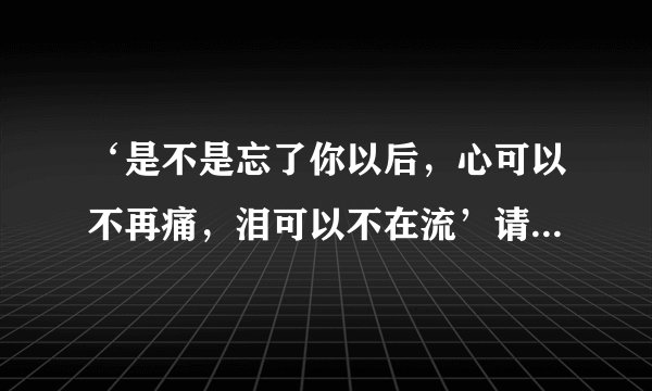 ‘是不是忘了你以后,心可以不再痛,泪可以不在流’请问这是那首歌的歌词?有人知道麽?