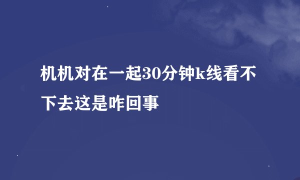 机机对在一起30分钟k线看不下去这是咋回事