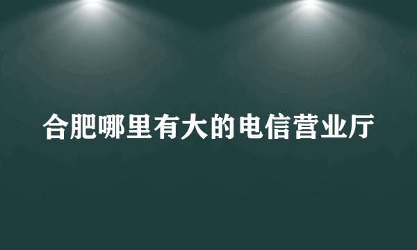 合肥哪里有大的电信营业厅