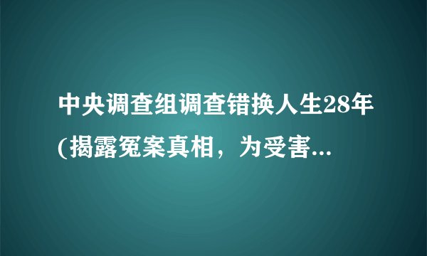 中央调查组调查错换人生28年(揭露冤案真相，为受害者讨回公道)