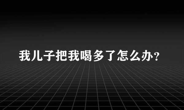 我儿子把我喝多了怎么办？