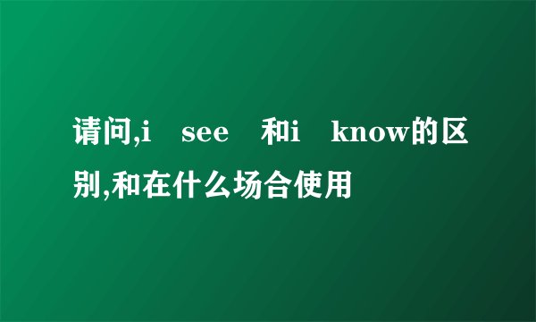 请问,i see 和i know的区别,和在什么场合使用