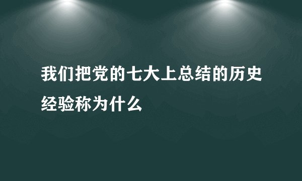 我们把党的七大上总结的历史经验称为什么