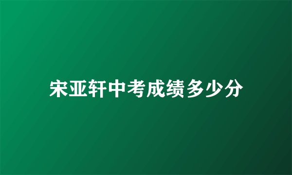 宋亚轩中考成绩多少分