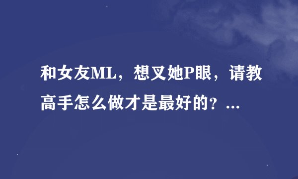 和女友ML，想叉她P眼，请教高手怎么做才是最好的？要注意些什么？