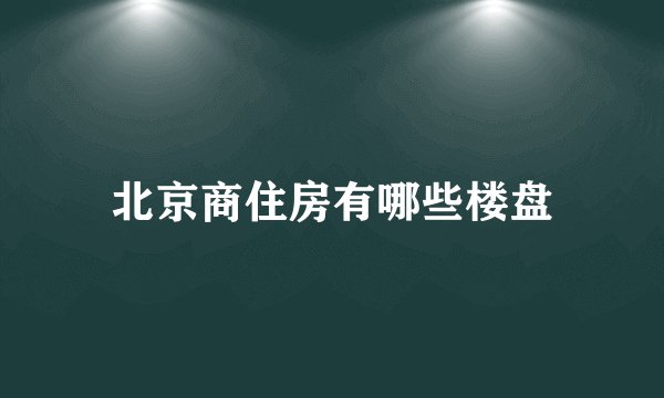 北京商住房有哪些楼盘