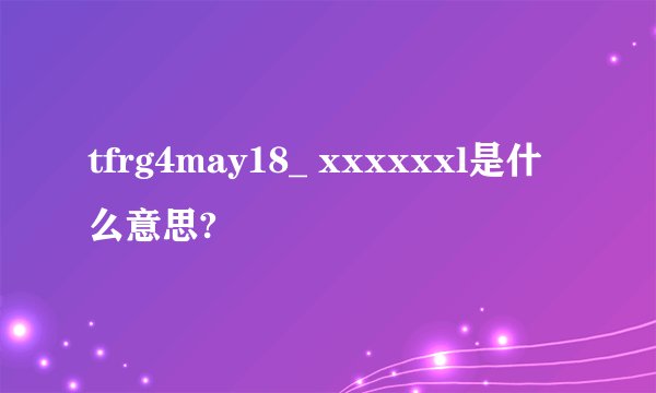 tfrg4may18_ xxxxxxl是什么意思?