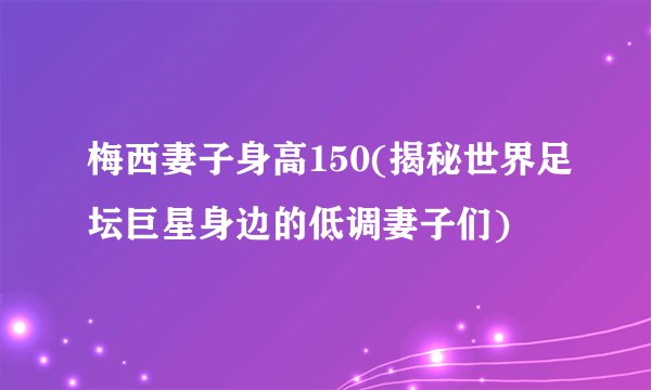 梅西妻子身高150(揭秘世界足坛巨星身边的低调妻子们)