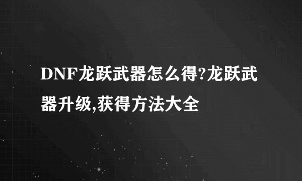DNF龙跃武器怎么得?龙跃武器升级,获得方法大全