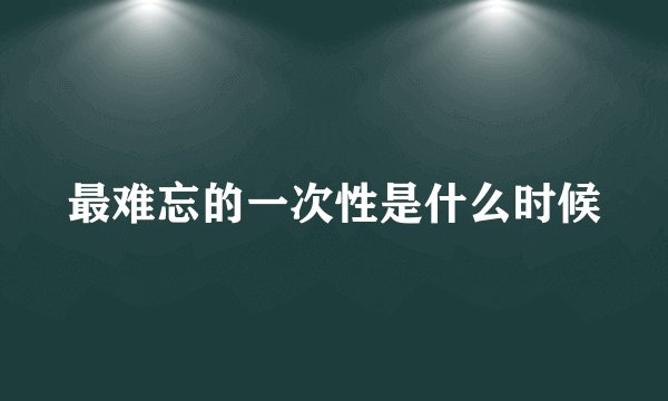 最难忘的一次性是什么时候