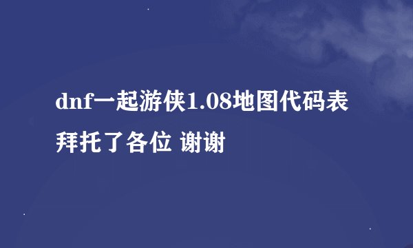dnf一起游侠1.08地图代码表拜托了各位 谢谢