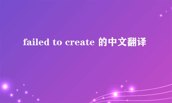 failed to create 的中文翻译