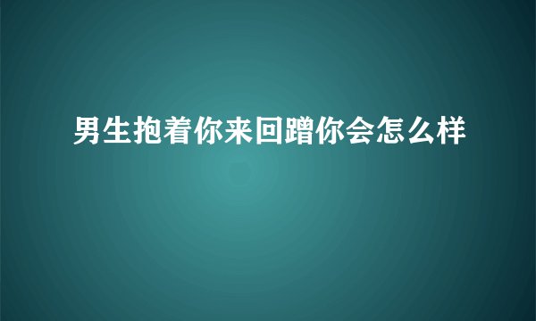 男生抱着你来回蹭你会怎么样
