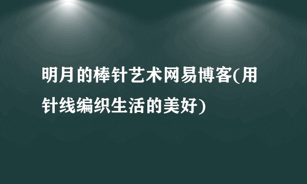 明月的棒针艺术网易博客(用针线编织生活的美好)