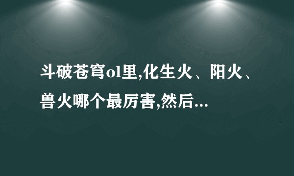 斗破苍穹ol里,化生火、阳火、兽火哪个最厉害,然后其次是哪个??最好...