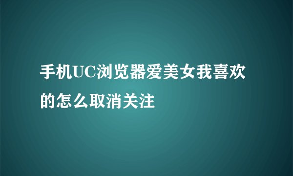 手机UC浏览器爱美女我喜欢的怎么取消关注