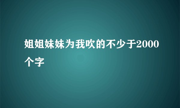 姐姐妹妹为我吹的不少于2000个字
