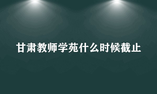 甘肃教师学苑什么时候截止