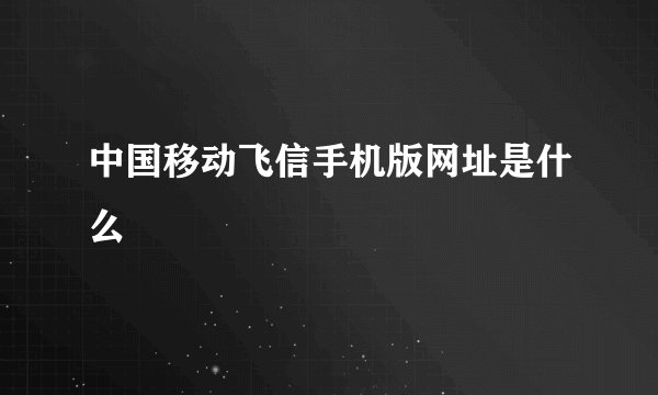 中国移动飞信手机版网址是什么