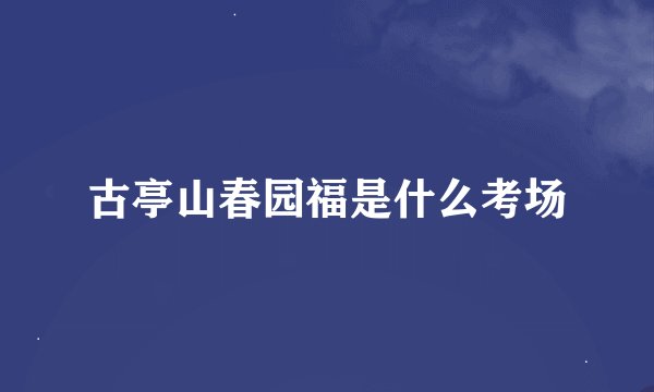 古亭山春园福是什么考场