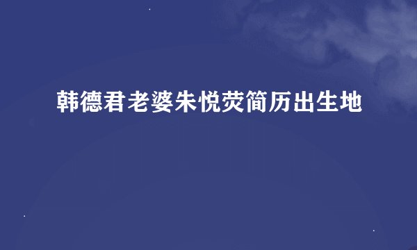 韩德君老婆朱悦荧简历出生地
