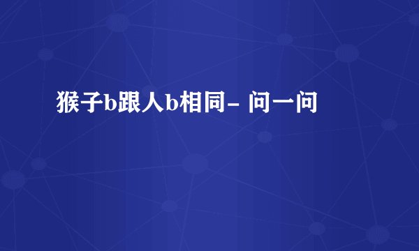 猴子b跟人b相同- 问一问