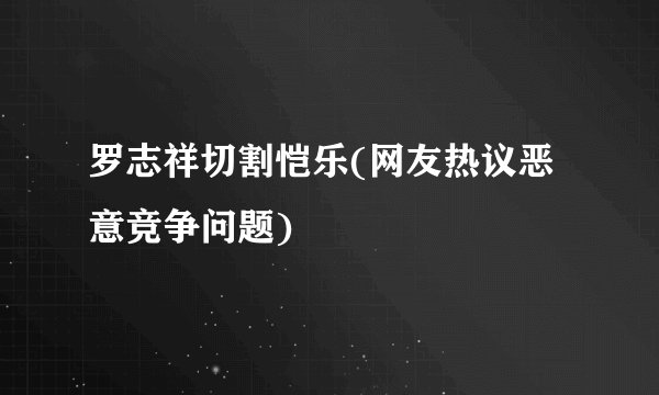 罗志祥切割恺乐(网友热议恶意竞争问题)