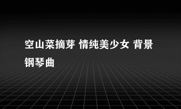 空山菜摘芽 情纯美少女 背景钢琴曲