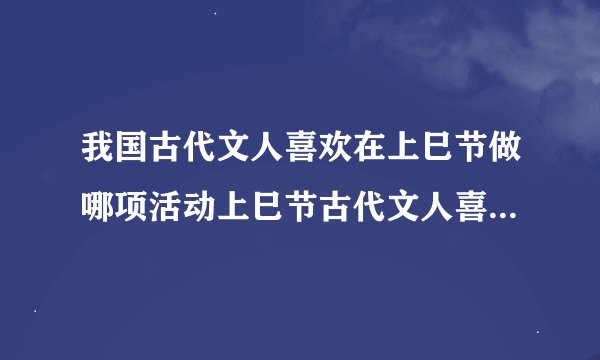 我国古代文人喜欢在上巳节做哪项活动上巳节古代文人喜欢做什么