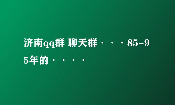 济南qq群 聊天群···85-95年的····