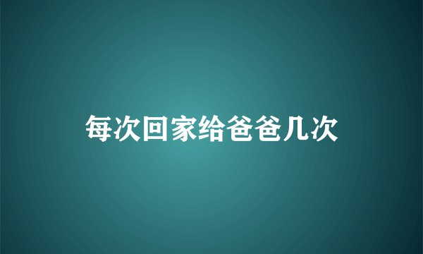 每次回家给爸爸几次