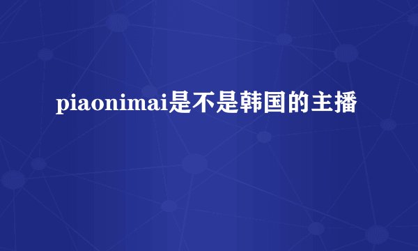 piaonimai是不是韩国的主播