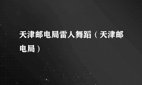 天津邮电局雷人舞蹈(天津邮电局)
