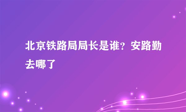 北京铁路局局长是谁？安路勤去哪了