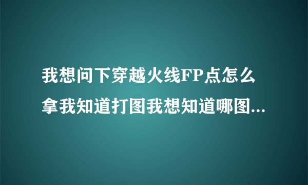 我想问下穿越火线FP点怎么拿我知道打图我想知道哪图FP多，最多的是多少FP一局