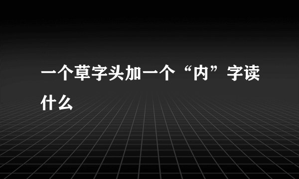 一个草字头加一个“内”字读什么