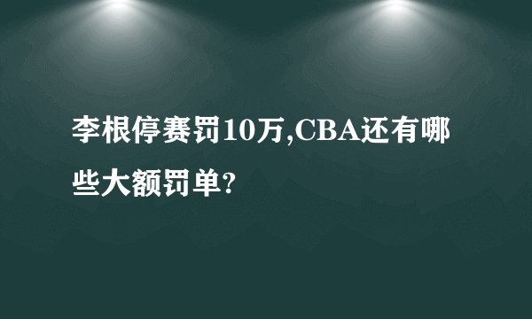 李根停赛罚10万,CBA还有哪些大额罚单?