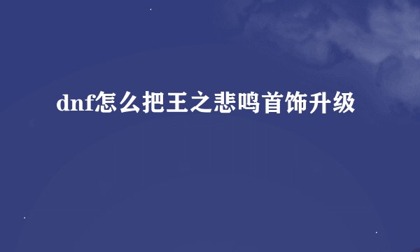 dnf怎么把王之悲鸣首饰升级