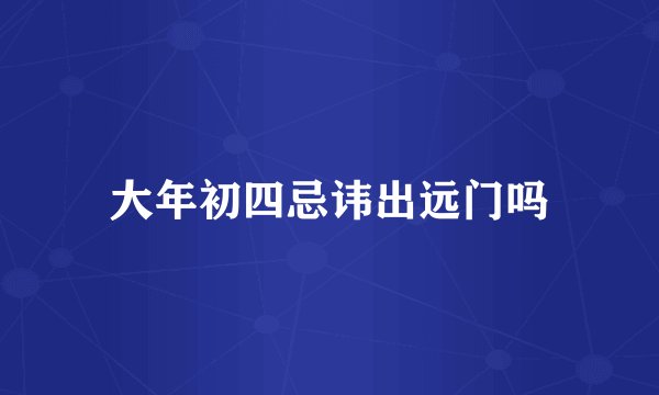 大年初四忌讳出远门吗