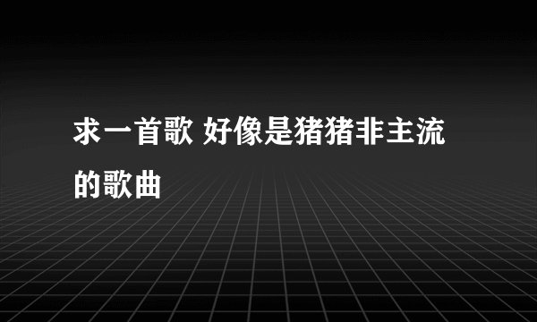 求一首歌 好像是猪猪非主流的歌曲