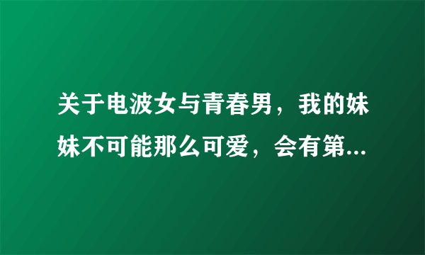 关于电波女与青春男，我的妹妹不可能那么可爱，会有第二季吗？ 只有神知道的世界第三季？