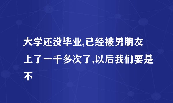 大学还没毕业,已经被男朋友上了一千多次了,以后我们要是不