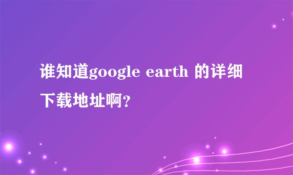 谁知道google earth 的详细下载地址啊？
