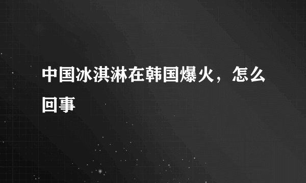 中国冰淇淋在韩国爆火，怎么回事
