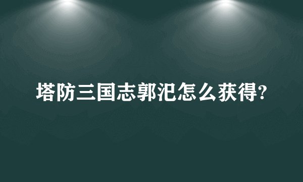 塔防三国志郭汜怎么获得?