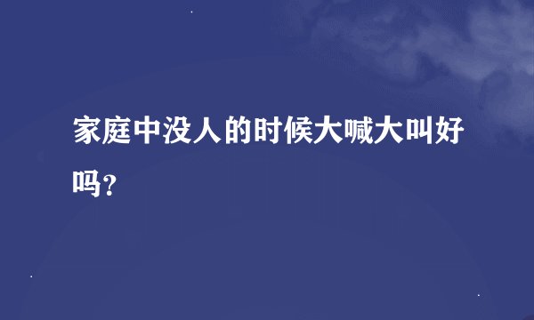 家庭中没人的时候大喊大叫好吗？