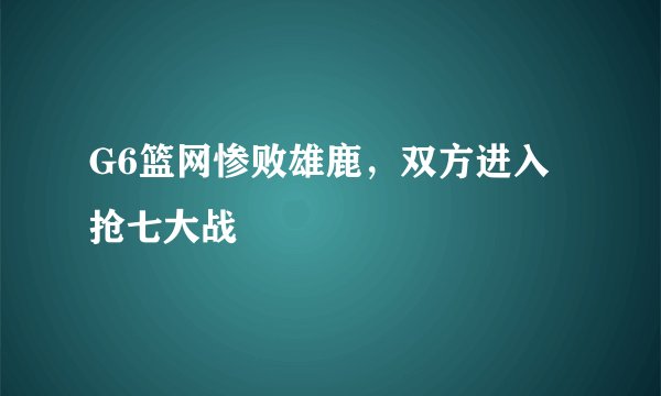 G6篮网惨败雄鹿，双方进入抢七大战