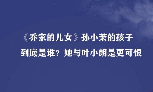 《乔家的儿女》孙小茉的孩子到底是谁？她与叶小朗是更可恨