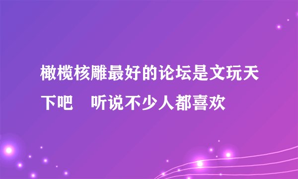 橄榄核雕最好的论坛是文玩天下吧 听说不少人都喜欢