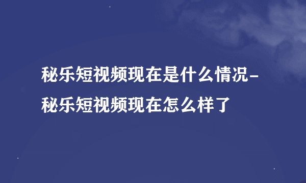 秘乐短视频现在是什么情况-秘乐短视频现在怎么样了